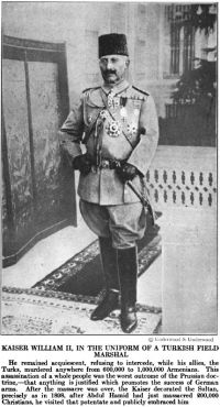 KAISER WILLIAM II, IN THE UNIFORM OF A TURKISH FIELD MARSHAL  He remained acquiescent, refusing to intercede, while his allies, the Turks, murdered anywhere from 600,000 to 1,000,000 Armenians.  This assassination of a whole people was the worst outcome of the Prussian doctrine — that anything is justified which promotes the success of German arms.  After the massacre was over, the Kaiser decorated the Sultan, precisely as in 1898, after Abdul Hamid had just massacred 200,000 Christians, he visited that potentate and publicly embraced him.